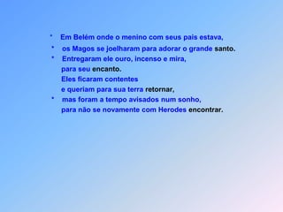 *    Em Belém onde o menino com seus pais estava,                               *    os Magos se joelharam para adorar o grande santo.                               *    Entregaram ele ouro, incenso e mira,                                    para seu encanto.                                    Eles ficaram contentes                                    e queriam para sua terra retornar,                               *    mas foram a tempo avisados num sonho,                                    para não se novamente com Herodes encontrar.