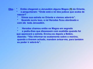 Obs.:   *     Então chegaram a Jerusalém alguns Magos (5) do Oriente,*e perguntaram: “Onde está o rei dos judeus que acaba de                   nascer?                   *     Vimos sua estrela no Oriente e viemos adorá-lo”.                   *     Quando ouviu isso, o rei Herodes ficou atordoado e                   com ele  toda Jerusalém.                      *      Herodes chamou então os Magos em segredo                    *      e pediu-lhes que dissessem com exatidão quando foi                  que aparecerá a estrela. Enviou-os depois a Belém,                   dizendo: “Vão informar-se exatamente sobre o menino,                   quando o tiverem achado, mandem avisar-me, para também                   eu poder ir adorá-lo”.