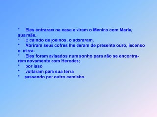        *     Eles entraram na casa e viram o Menino com Maria,        sua mãe.       *     E caindo de joelhos, o adoraram.       *     Abriram seus cofres lhe deram de presente ouro, incenso       e  mirra.        *     Eles foram avisados num sonho para não se encontra-       rem novamente com Herodes;       *     por isso       *     voltaram para sua terra       *    passando por outro caminho.