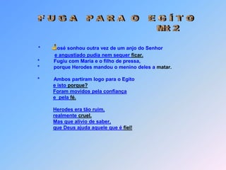  F U G A   P A R A  O   E G Í T O                                  Mt 2*            osé sonhou outra vez de um anjo do Senhore angustiado pudia nem sequer ficar.*Fugiu com Maria e o filho de pressa,   *          porque Herodes mandou o menino deles a matar.   *          Ambos partiram logo para o Egitoe isto porque?Foram movidos pela confiançae  pela fé.Herodes era tão ruim,realmente cruel.Mas que alívio de saber,que Deus ajuda aquele que é fiel! J