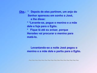 Obs.:  *   Depois de eles partirem, um anjo do              Senhor apareceu em sonho a José,e lhe disse:            * “Levante-se, pegue o menino e a mãe            dele e fuja para o Egito.            *   Fique lá até eu avisar, porque            Herodes vai procurar o menino para            matá-lo.                 Levantando-se a noite José pegou o            menino e a mãe dele e partiu para o Egito.~~~~~~~~~~~~~~~~