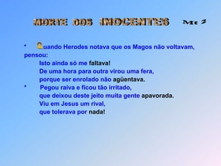 INOCENTESMORTE  DOS Mt 2*uando Herodes notava que os Magos não voltavam,             pensou:Isto ainda só me faltava!De uma hora para outra virou uma fera,                      porque ser enrolado não agüentava.             *        Pegou raiva e ficou tão irritado,                         que deixou deste jeito muita gente apavorada.                      Viu em Jesus um rival,                      que tolerava por nada! Q