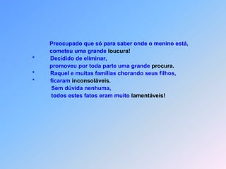                        Preocupado que só para saber onde o menino está,                       cometeu uma grande loucura!            *          Decidido de eliminar,                       promoveu por toda parte uma grande procura.            *          Raquel e muitas famílias chorando seus filhos,            *          ficaram inconsoláveis.                        Sem dúvida nenhuma,                        todos estes fatos eram muito lamentáveis!