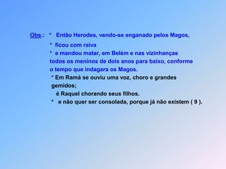 Obs.:   *   Então Herodes, vendo-se enganado pelos Magos,                *  ficou com raiva               *  e mandou matar, em Belém e nas vizinhanças                todos os meninos de dois anos para baixo, conforme               o tempo que indagara os Magos.                * Em Ramá se ouviu uma voz, choro e grandes                gemidos;                   é Raquel chorando seus filhos.                *   e não quer ser consolada, porque já não existem ( 9 ).