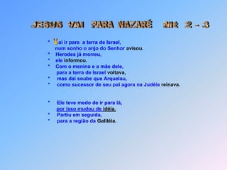            *ai ir para  a terra de Israel,                num sonho o anjo do Senhor avisou.           *    Herodes já morreu,           *    ele informou.           *    Com o menino e a mãe dele,                 para a terra de Israel voltava,           *     mas daí soube que Arquelau,           *     como sucessor de seu pai agora na Judéia reinava.           *     Ele teve medo de ir para lá,por isso mudou de idéia.           *     Partiu em seguida,                      * para a região da Galiléia.PARA  NAZARÉJESUS  VAIMt  2 - 3 V