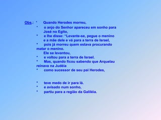 Obs.:  *      Quando Herodes morreu,                             *      o anjo do Senhor apareceu em sonho paraJosé no Egito,                             *      e lhe disse: “Levante-se, pegue o menino                                     e a mãe dele e vá para a terra de Israel,                             *      pois já morreu quem estava procurando                             matar o menino.                                    Ele se levantou,                             *      e voltou para a terra de Israel.                             *      Mas, quando ficou sabendo que Arquelau                              reinava na Judéia                             *      como sucessor de seu pai Herodes,                             *      teve medo de ir para lá.                             *      e avisado num sonho,                             *      partiu para a região da Galiléia.z