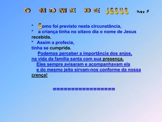 J E S U SO   N O M E   D E Mt 2*       omo foi previsto nesta circunstância,                                                             *    a criança tinha no oitavo dia o nome de Jesus recebida.                                   *   Assim a profecia,                                      tinha se cumprida.Podemos perceber a importância dos anjos,na vida da família santa com sua presença.Eles sempre avisaram e acompanhavam elae do mesmo jeito sirvam-nos conforme da nossa crença!                                     =================C