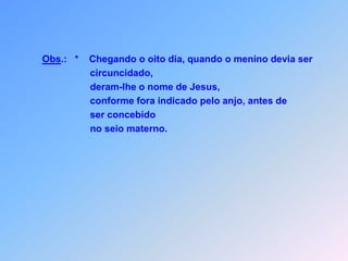 Obs.:   *    Chegando o oito dia, quando o menino devia ser                               circuncidado,deram-lhe o nome de Jesus,                              conforme fora indicado pelo anjo, antes de                               ser concebido                               no seio materno.