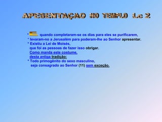 NO  TEMPLOAPESENTAÇAOLc 2*           quando completaram-se os dias para eles se purificarem,               * levaram-no a Jerusalém para poderam-lhe ao Senhor apresentar.               * Existiu a Lei de Moisés,                 que foi as pessoas de fazer isso obrigar.Como manda este costume,desta antiga tradição:               * Todo primogênito do sexo masculino,                  seja consagrado ao Senhor (11)sem exceção. E