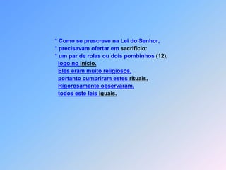                 * Como se prescreve na Lei do Senhor,                * precisavam ofertar em sacrifício:                * um par de rolas ou dois pombinhos (12),logo no início.Eles eram muito religiosos,portanto cumpriram estes rituais.Rigorosamente observaram,todos este leis iguais.