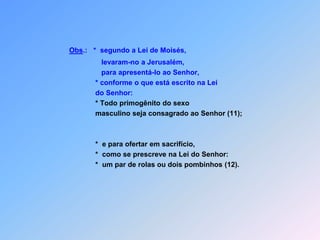 Obs.:   *segundo a Lei de Moisés,                       levaram-no a Jerusalém,                       para apresentá-lo ao Senhor,                   * conforme o que está escrito na Lei                   do Senhor:* Todo primogênito do sexo                    masculino seja consagrado ao Senhor (11);                     *  e para ofertar em sacrifício,                   *  como se prescreve na Lei do Senhor:                   *  um par de rolas ou dois pombinhos (12).