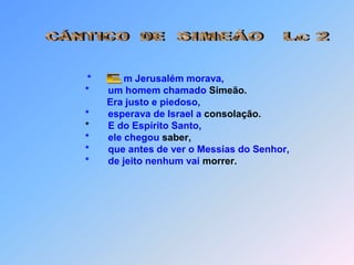 SIMEÃO   Lc 2CÁNTICO  DE* m Jerusalém morava,                                      *       um homem chamado Simeão.Era justo e piedoso,                                      *       esperava de Israel a consolação.                                       *       E do Espírito Santo,                                      *       ele chegou saber,                                      *       que antes de ver o Messias do Senhor,                                      *       de jeito nenhum vai morrer. E