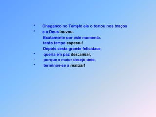                                       *       Chegando no Templo ele o tomou nos braços                                      *       e a Deus louvou.                                               Exatamente por este momento,                                               tanto tempo esperou!                                               Depois desta grande felicidade,                                      *        queria em paz descansar,                                      *        porque o maior desejo dele,                                      *        terminou-se a realizar!
