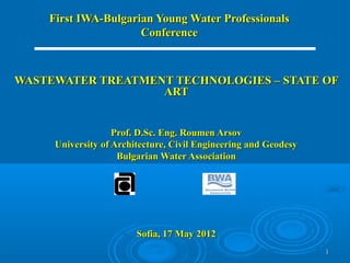 First IWA-Bulgarian Young Water Professionals
                     Conference



WASTEWATER TREATMENT TECHNOLOGIES – STATE OF
                   ART


                   Prof. D.Sc. Eng. Roumen Arsov
     University of Architecture, Civil Engineering and Geodesy
                    Bulgarian Water Association




                        Sofia, 17 May 2012
                                                                 1
 