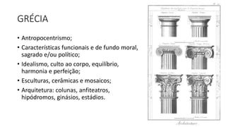 GRÉCIA
• Antropocentrismo;
• Características funcionais e de fundo moral,
sagrado e/ou político;
• Idealismo, culto ao corpo, equilíbrio,
harmonia e perfeição;
• Esculturas, cerâmicas e mosaicos;
• Arquitetura: colunas, anfiteatros,
hipódromos, ginásios, estádios.
 