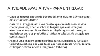 ATIVIDADE AVALIATIVA - PARA ENTREGAR
• Quais as funções que a Arte poderia assumir, durante a Antiguidade,
nas culturas estudadas?
• Observe as imagens, artísticas ou não, que circundam nossa vida
contemporânea, e pense sobre as funções que essas imagens
assumem na nossa cultura. Quais as relações que você consegue
estabelecer entre as produções artísticas e culturais da antiguidade
com as atuais?
• Analise uma imagem contemporânea (arte, publicidade, ilustração,
fotografia, etc) como se você fosse um historiador do futuro, de uma
civilização distinta (anexe a imagem ao trabalho).
 