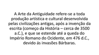 A Arte da Antiguidade refere-se a toda
produção artística e cultural desenvolvida
pelas civilizações antigas, após a invenção da
escrita (começo da História – cerca de 3500
a.C.), e que se estende até a queda do
Império Romano do Ocidente, em 476 d.C.,
devido ás invasões Bárbaras.
 