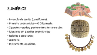 SUMÉRIOS
• Invenção da escrita (cuneiforme);
• Primeiro poema épico – O Gilgamesh;
• Zigurates – poder/ ponte entre a terra e o céu;
• Mosaicos em padrões geométricos;
• Relevos e esculturas;
• Joalheria;
• Instrumentos musicais.
 