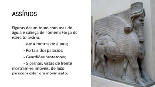 ASSÍRIOS
Figuras de um touro com asas de
águia e cabeça de homem: Força do
exército assírio.
- Até 4 metros de altura;
- Portais dos palácios;
- Guardiões protetores;
- 5 pernas: vistas de frente
mostram-se imóveis, de lado
parecem estar em movimento.
 