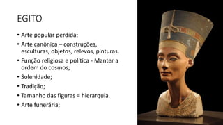 EGITO
• Arte popular perdida;
• Arte canônica – construções,
esculturas, objetos, relevos, pinturas.
• Função religiosa e política - Manter a
ordem do cosmos;
• Solenidade;
• Tradição;
• Tamanho das figuras = hierarquia.
• Arte funerária;
 