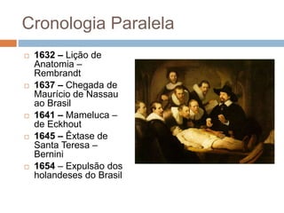 Cronologia Paralela
 1632 – Lição de
Anatomia –
Rembrandt
 1637 – Chegada de
Maurício de Nassau
ao Brasil
 1641 – Mameluca –
de Eckhout
 1645 – Êxtase de
Santa Teresa –
Bernini
 1654 – Expulsão dos
holandeses do Brasil
 