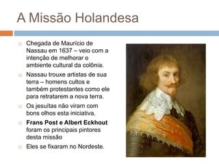 A Missão Holandesa
 Chegada de Maurício de
Nassau em 1637 – veio com a
intenção de melhorar o
ambiente cultural da colônia.
 Nassau trouxe artistas de sua
terra – homens cultos e
também protestantes como ele
para retratarem a nova terra.
 Os jesuítas não viram com
bons olhos esta iniciativa.
 Frans Post e Albert Eckhout
foram os principais pintores
desta missão
 Eles se fixaram no Nordeste.
 