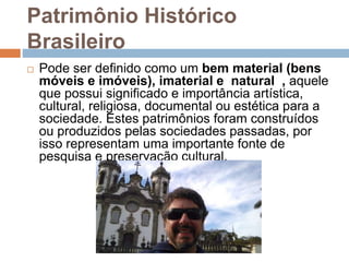 Patrimônio Histórico
Brasileiro
 Pode ser definido como um bem material (bens
móveis e imóveis), imaterial e natural , aquele
que possui significado e importância artística,
cultural, religiosa, documental ou estética para a
sociedade. Estes patrimônios foram construídos
ou produzidos pelas sociedades passadas, por
isso representam uma importante fonte de
pesquisa e preservação cultural.
 