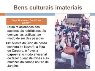 Bens culturais imateriais
Estão relacionados aos
saberes, às habilidades, às
crenças, às práticas, ao
modo de ser das pessoas.
Ex: A festa do Círio de nossa
senhora de Nazaré, a feira
de Caruaru, o frevo, a
capoeira, o modo artesanal
de fazer queijo de minas e as
matrizes do samba no Rio de
Janeiro.
Praça Tiradentes, Ouro Preto,
jun/1997
 
