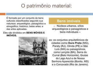 O patrimônio material:
É formado por um conjunto de bens
culturais classificados segundo sua
natureza: arqueológico, paisagístico e
etnográfico; histórico; belas artes; e
das artes aplicadas.
Eles são divididos em BENS MÓVEIS E
IMÓVEIS.
 Núcleos urbanos, sítios
arqueológicos e paisagísticos e
bens individuais –
ex: os conjuntos arquitetônicos de
cidades como Ouro Preto (MG),
Paraty (RJ), Olinda (PE) e São
Luís (MA) ou paisagísticos,
como Lençóis (BA), Serra do
Curral (Belo Horizonte), Grutas
do Lago Azul e de Nossa
Senhora Aparecida (Bonito, MS)
e o Corcovado (Rio de Janeiro).
Bens imóveis
 
