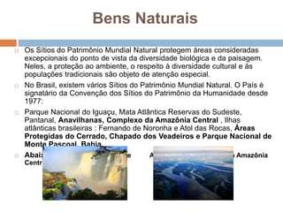 Bens Naturais
 Os Sítios do Patrimônio Mundial Natural protegem áreas consideradas
excepcionais do ponto de vista da diversidade biológica e da paisagem.
Neles, a proteção ao ambiente, o respeito à diversidade cultural e às
populações tradicionais são objeto de atenção especial.
 No Brasil, existem vários Sítios do Patrimônio Mundial Natural. O País é
signatário da Convenção dos Sítios do Patrimônio da Humanidade desde
1977:
 Parque Nacional do Iguaçu, Mata Atlântica Reservas do Sudeste,
Pantanal, Anavilhanas, Complexo da Amazônia Central , Ilhas
atlânticas brasileiras : Fernando de Noronha e Atol das Rocas, Áreas
Protegidas do Cerrado, Chapado dos Veadeiros e Parque Nacional de
Monte Pascoal, Bahia.
 Abaixo: Cataratas do Iguaçu e Anavilhanas, Complexo da Amazônia
Central.
 