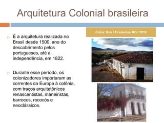 Arquitetura Colonial brasileira
 É a arquitetura realizada no
Brasil desde 1500, ano do
descobrimento pelos
portugueses, até a
independência, em 1822.
 Durante esse período, os
colonizadores importaram as
correntes da Europa á colônia,
com traços arquitetônicos
renascentistas, maneiristas,
barrocos, rococós e
neoclássicos.
Fotos: Bim / Tiradentes MG / 2018
 