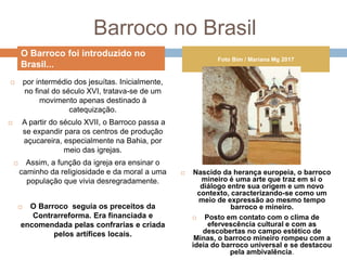Barroco no Brasil
 por intermédio dos jesuítas. Inicialmente,
no final do século XVI, tratava-se de um
movimento apenas destinado à
catequização.
 A partir do século XVII, o Barroco passa a
se expandir para os centros de produção
açucareira, especialmente na Bahia, por
meio das igrejas.
 Assim, a função da igreja era ensinar o
caminho da religiosidade e da moral a uma
população que vivia desregradamente.
 O Barroco seguia os preceitos da
Contrarreforma. Era financiada e
encomendada pelas confrarias e criada
pelos artífices locais.
 Nascido da herança europeia, o barroco
mineiro é uma arte que traz em si o
diálogo entre sua origem e um novo
contexto, caracterizando-se como um
meio de expressão ao mesmo tempo
barroco e mineiro.
 Posto em contato com o clima de
efervescência cultural e com as
descobertas no campo estético de
Minas, o barroco mineiro rompeu com a
ideia do barroco universal e se destacou
pela ambivalência.
O Barroco foi introduzido no
Brasil...
Foto Bim / Mariana Mg 2017
 