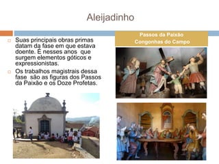 Aleijadinho
 Suas principais obras primas
datam da fase em que estava
doente. É nesses anos que
surgem elementos góticos e
expressionistas.
 Os trabalhos magistrais dessa
fase são as figuras dos Passos
da Paixão e os Doze Profetas.
Passos da Paixão
Congonhas do Campo
 