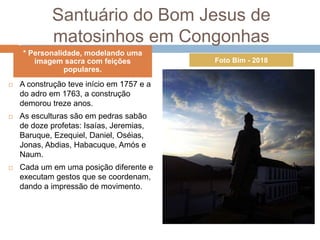 Santuário do Bom Jesus de
matosinhos em Congonhas
 A construção teve início em 1757 e a
do adro em 1763, a construção
demorou treze anos.
 As esculturas são em pedras sabão
de doze profetas: Isaías, Jeremias,
Baruque, Ezequiel, Daniel, Oséias,
Jonas, Abdias, Habacuque, Amós e
Naum.
 Cada um em uma posição diferente e
executam gestos que se coordenam,
dando a impressão de movimento.
* Personalidade, modelando uma
imagem sacra com feições
populares.
Foto Bim - 2018
 