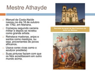 Mestre Athayde
 Manuel da Costa Ataíde
nasceu no dia 18 de outubro
de 1762, em Mariana.
 Começou seguindo carreira
militar e depois se revelou
como grande artista.
 Retratava madonas, anjos e
santos como mestiços, ou
seja, provenientes de povos
africanos.
 Usava cores vivas como o
azul(cor predileta)
 Suas pinturas faziam com que
os fiéis acreditassem em outro
mundo acima.
Sacristia da Igreja de São Francisco de
Assis em Mariana
 