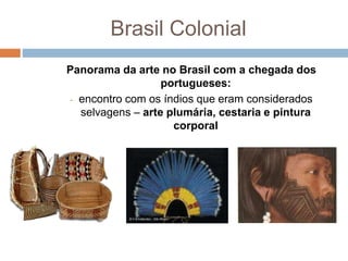 Brasil Colonial
Panorama da arte no Brasil com a chegada dos
portugueses:
- encontro com os índios que eram considerados
selvagens – arte plumária, cestaria e pintura
corporal
 