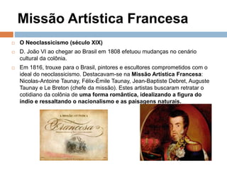 Missão Artística Francesa
 O Neoclassicismo (século XIX)
 D. João VI ao chegar ao Brasil em 1808 efetuou mudanças no cenário
cultural da colônia.
 Em 1816, trouxe para o Brasil, pintores e escultores comprometidos com o
ideal do neoclassicismo. Destacavam-se na Missão Artística Francesa:
Nicolas-Antoine Taunay, Félix-Émile Taunay, Jean-Baptiste Debret, Auguste
Taunay e Le Breton (chefe da missão). Estes artistas buscaram retratar o
cotidiano da colônia de uma forma romântica, idealizando a figura do
índio e ressaltando o nacionalismo e as paisagens naturais.
 