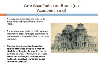 Arte Acadêmica no Brasil (ou
Academicismo)
 A inauguração da Academia Imperial de
Belas Artes (AIBA) no Rio de Janeiro
(1826).
 A arte produzida a partir de então reflete a
importância dessa formação acadêmica na
arte dos novos artistas brasileiros que lá se
formaram.
 O estilo neoclássico trazido pelos
artistas franceses traduzia o modelo
ideal de civilização, de acordo com os
padrões da classe dominante europeia,
sendo essa a imagem que o governo
português desejava transmitir, nesse
momento, do Brasil.
 
