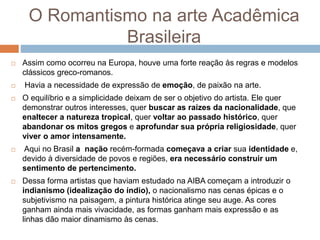O Romantismo na arte Acadêmica
Brasileira
 Assim como ocorreu na Europa, houve uma forte reação às regras e modelos
clássicos greco-romanos.
 Havia a necessidade de expressão de emoção, de paixão na arte.
 O equilíbrio e a simplicidade deixam de ser o objetivo do artista. Ele quer
demonstrar outros interesses, quer buscar as raízes da nacionalidade, que
enaltecer a natureza tropical, quer voltar ao passado histórico, quer
abandonar os mitos gregos e aprofundar sua própria religiosidade, quer
viver o amor intensamente.
 Aqui no Brasil a nação recém-formada começava a criar sua identidade e,
devido à diversidade de povos e regiões, era necessário construir um
sentimento de pertencimento.
 Dessa forma artistas que haviam estudado na AIBA começam a introduzir o
indianismo (idealização do índio), o nacionalismo nas cenas épicas e o
subjetivismo na paisagem, a pintura histórica atinge seu auge. As cores
ganham ainda mais vivacidade, as formas ganham mais expressão e as
linhas dão maior dinamismo às cenas.
 