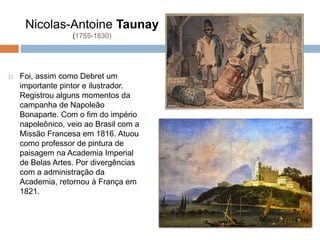 Nicolas-Antoine Taunay
(1755-1830)
 Foi, assim como Debret um
importante pintor e ilustrador.
Registrou alguns momentos da
campanha de Napoleão
Bonaparte. Com o fim do império
napoleônico, veio ao Brasil com a
Missão Francesa em 1816. Atuou
como professor de pintura de
paisagem na Academia Imperial
de Belas Artes. Por divergências
com a administração da
Academia, retornou à França em
1821.
 