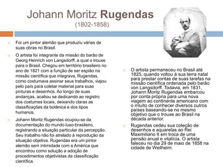 Johann Moritz Rugendas
(1802-1858)
 Foi um pintor alemão que produziu várias de
suas obras no Brasil.
 O artista foi integrante da missão do barão de
Georg Heinrich von Langsdorff, a qual o trouxe
para o Brasil. Chegou em território brasileiro no
ano de 1821 com a função de ser espião na
missão científica que integrava. Rugendas,
como costumava assinar seus trabalhos, viajou
pelo país para coletar material para suas
pinturas e desenhos. Ao longo de suas
andanças, acabou se dedicando ao registro
dos costumes locais, deixando claras as
classificações da botânica e dos tipos
humanos.
 Johann Moritz Rugendas ocupou-se da
documentação do mundo luso-brasileiro,
registrando a situação particular da percepção.
Seu trabalho não foi atrelado à reprodução da
situação objetiva. Rugendas era um pintor
alemão sem intimidade com a América que
encontrou como solução a adoção de
procedimentos objetivistas da classificação
científica.
 O artista permaneceu no Brasil até
1825, quando voltou à sua terra natal
para prestar contas de suas tarefas na
missão científica ordenada pelo barão
von Langsdorff. Todavia, em 1831,
Johann Moritz Rugendas embarcou
por conta própria para uma nova
viagem ao continente americano com
o intuito de conhecer diversos outros
países baseando-se no mesmo
objetivo que o trouxe ao Brasil na
década anterior.
 Rugendas cedeu sua coleção de
desenhos e aquarelas ao Rei
Maximiliano II em troca de uma
pensão anual e vitalícia. O artista
faleceu no dia 29 de maio de 1858 na
cidade de Weilheim.
 