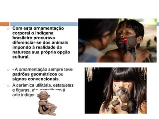  Com esta ornamentação
corporal o indígena
brasileiro procurava
diferenciar-se dos animais
impondo à realidade da
natureza sua própria opção
cultural.
 - A ornamentação sempre teve
padrões geométricos ou
signos convencionais.
 A cerâmica utilitária, estatuetas
e figuras, etc. constituem á
arte indígena.
 