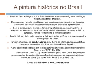 A pintura histórica no Brasil
 Resumo: Com a chegada dos artistas franceses, aconteceram algumas mudanças
no cenário artístico brasileiro.
 Eles trouxeram o estilo neoclássico, que propõe o estudo exaustivo do desenho,
traços bem definidos e imagens naturalistas perfeitamente representados.
 Com o tempo, alguns alunos se tornavam professores, ganhavam prêmios e
viajavam para o exterior. Ao voltar, traziam influências de outros estilos artísticos
europeus, como o Romantismo e o Impressionismo.
 A partir daí, seguindo as tendências artísticas vigentes na Europa, a arte acadêmica
foi inaugurada no Brasil.
 Também chamadas de academicismo, esse termo se refere à produção artística
criada nas academias, isto é, as escolas de Ensino Superior.
 A arte acadêmica no Brasil tem início a partir da criação da academia imperial de
Belas artes (AIBA), EM 1826.
Vitor Meireles (1832-1903) e Pedro Américo (1843-1905), dois dos principais
representantes do academicismo no Brasil, destacaram-se ao produzir pinturas
históricas, obras que se retratam temas e fatos históricos.
*A ideia era Fortalecer a identidade nacional
 