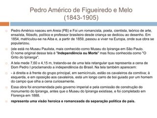 Pedro Américo de Figueiredo e Melo
(1843-1905)
 Pedro Américo nasceu em Areia (PB) e Foi um romancista, poeta, cientista, teórico de arte,
ensaísta, filósofo, político e professor brasileiro desde criança se dedicou ao desenho. Em
1854, matriculou-se na Aiba e, a partir de 1859, passou a viver na Europa, onde sua obra se
popularizou.
 (ele está no Museu Paulista, mais conhecido como Museu do Ipiranga em São Paulo.
O nome original dessa tela é "Independência ou Morte" mas ficou conhecida como "O
Grito do Ipiranga".
 A tela mede 7,60 x 4,15 m, tratando-se de uma tela retangular que representa a cena de
Dom Pedro I proclamando a independência do Brasil. Na tela também aparecem:
 - à direita e à frente do grupo principal, em semicírculo, estão os cavaleiros da comitiva; à
esquerda, e em oposição aos cavaleiros, está um longo carro de boi guiado por um homem
do campo que olha a cena curiosamente.
 Essa obra foi encomendada pelo governo imperial e pela comissão de construção do
monumento do Ipiranga, antes que o Museu do Ipiranga existisse, e foi completado em
Florença em 1888.
 representa uma visão heroica e romanceada da separação política do país.
 