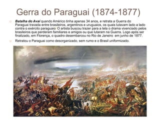 Gerra do Paraguai (1874-1877)
 Batalha do Avaí quando Américo tinha apenas 34 anos, e retrata a Guerra do
Paraguai travada entre brasileiros, argentinos e uruguaios, os quais lutavam lado a lado
contra o exército paraguaio] O artista buscou trazer para a tela o drama vivenciado pelos
brasileiros que perderam familiares e amigos ou que lutaram na Guerra. Logo após ser
finalizado, em Florença, o quadro desembarcou no Rio de Janeiro em junho de 1877.
 Retratou o Paraguai como desorganizado, sem rumo e o Brasil uniformizado.
 