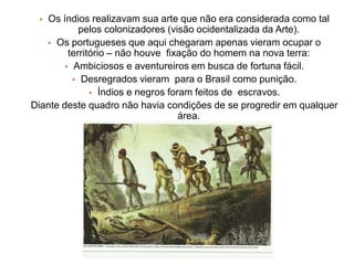  Os índios realizavam sua arte que não era considerada como tal
pelos colonizadores (visão ocidentalizada da Arte).
 Os portugueses que aqui chegaram apenas vieram ocupar o
território – não houve fixação do homem na nova terra:
 Ambiciosos e aventureiros em busca de fortuna fácil.
 Desregrados vieram para o Brasil como punição.
 Índios e negros foram feitos de escravos.
Diante deste quadro não havia condições de se progredir em qualquer
área.
 
