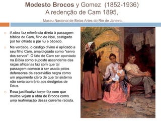 Modesto Brocos y Gomez (1852-1936)
A redenção de Cam 1895,
Museu Nacional de Belas Artes do Rio de Janeiro.
 A obra faz referência direta à passagem
bíblica de Cam, filho de Noé, castigado
por ter olhado o pai nu e bêbado.
 Na verdade, o castigo divino é aplicado a
seu filho Cam, amaldiçoado como "servo
dos servos". O fato de Cam ser apontado
na Bíblia como suposto ascendente das
raças africanas faz com que tal
passagem comece a ser usada pelos
defensores da escravidão negra como
um argumento claro de que tal sistema
não seria contrário aos desígnios de
Deus.
 Essa justificativa torpe faz com que
muitos vejam a obra de Brocos como
uma reafirmação dessa corrente racista.
 