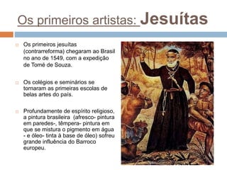 Os primeiros artistas: Jesuítas
 Os primeiros jesuítas
(contrarreforma) chegaram ao Brasil
no ano de 1549, com a expedição
de Tomé de Souza.
 Os colégios e seminários se
tornaram as primeiras escolas de
belas artes do país.
 Profundamente de espírito religioso,
a pintura brasileira (afresco- pintura
em paredes-, têmpera- pintura em
que se mistura o pigmento em água
- e óleo- tinta à base de óleo) sofreu
grande influência do Barroco
europeu.
 