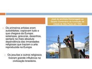  Os primeiros artistas eram
autodidatas; copiavam tudo o
que chegava da Europa:
estampas, gravuras, desenhos,
sempre na mais absoluta
dependência das irmandades
religiosas que traziam a arte
reproduzida na Europa.
 Os jesuítas e outros religiosos
tiveram grande influência na
civilização brasileira.
José de anchieta Homenagem ao
Quarto Centenário da fundação da
cidade de São Paulo em 1954
 
