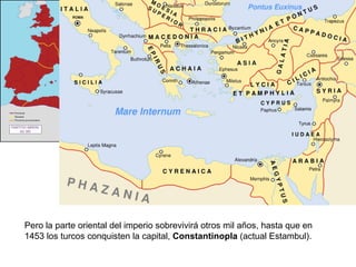 Pero la parte oriental del imperio sobrevivirá otros mil años, hasta que en 1453 los turcos conquisten la capital,  Constantinopla  (actual Estambul). 